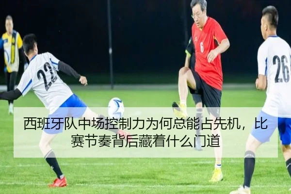 西班牙队中场控制力为何总能占先机，比赛节奏背后藏着什么门道